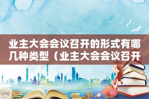 業(yè)主大會(huì)會(huì)議召開(kāi)的形式有哪幾種類(lèi)型（業(yè)主大會(huì)會(huì)議召開(kāi)的形式有哪幾種）