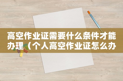 高空作業(yè)證需要什么條件才能辦理（個人高空作業(yè)證怎么辦理到哪個部門辦）