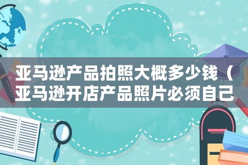 亞馬遜產(chǎn)品拍照大概多少錢(qián)（亞馬遜開(kāi)店產(chǎn)品照片必須自己拍嗎）