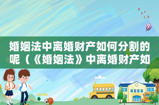 婚姻法中離婚財(cái)產(chǎn)如何分割的呢（《婚姻法》中離婚財(cái)產(chǎn)如何分割的）