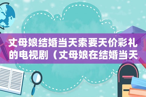 丈母娘結(jié)婚當(dāng)天索要天價(jià)彩禮的電視劇（丈母娘在結(jié)婚當(dāng)天臨時(shí)加價(jià)要彩禮）