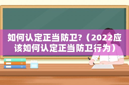 如何認定正當防衛(wèi)?（2022應(yīng)該如何認定正當防衛(wèi)行為）
