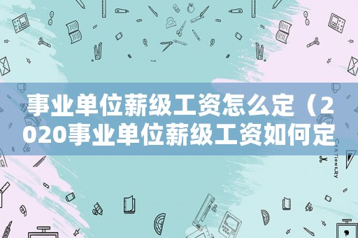 事業(yè)單位薪級(jí)工資怎么定（2020事業(yè)單位薪級(jí)工資如何定級(jí)）