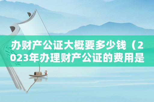 辦財(cái)產(chǎn)公證大概要多少錢（2023年辦理財(cái)產(chǎn)公證的費(fèi)用是多少）