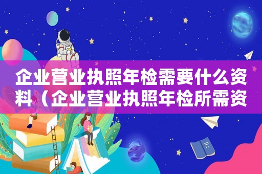 企業(yè)營業(yè)執(zhí)照年檢需要什么資料（企業(yè)營業(yè)執(zhí)照年檢所需資料有哪些要求）