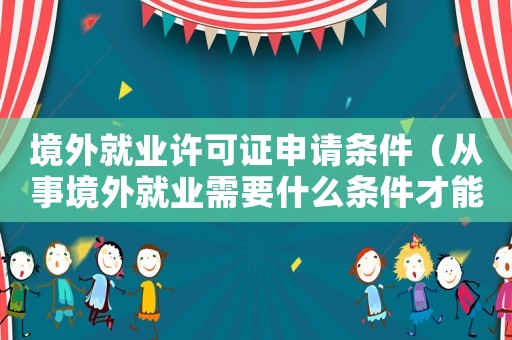 境外就業(yè)許可證申請條件（從事境外就業(yè)需要什么條件才能入黨）