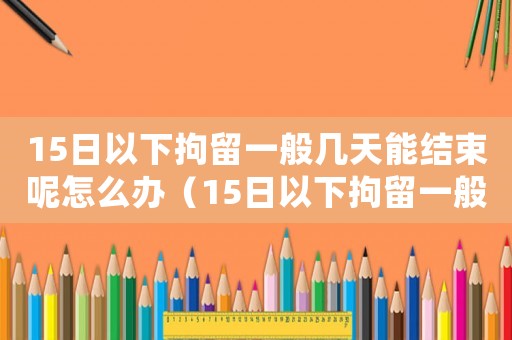 15日以下拘留一般幾天能結(jié)束呢怎么辦（15日以下拘留一般幾天能結(jié)束呢）