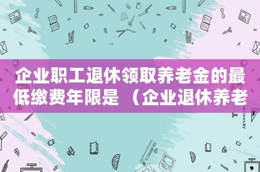 企業(yè)職工退休領(lǐng)取養(yǎng)老金的最低繳費年限是 （企業(yè)退休養(yǎng)老金最低標(biāo)準(zhǔn)是什么意思）