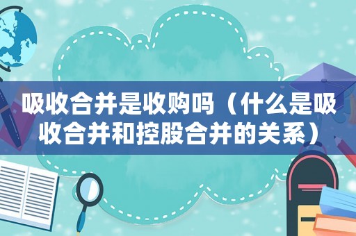 吸收合并是收購嗎（什么是吸收合并和控股合并的關系）