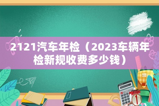 2121汽車年檢（2023車輛年檢新規(guī)收費多少錢）
