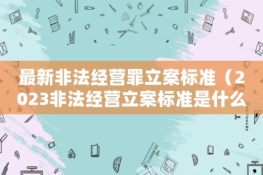 最新非法經(jīng)營罪立案標準（2023非法經(jīng)營立案標準是什么意思）