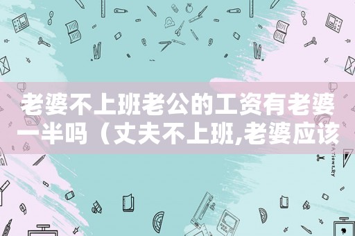 老婆不上班老公的工資有老婆一半嗎（丈夫不上班,老婆應該給他錢花嗎?）