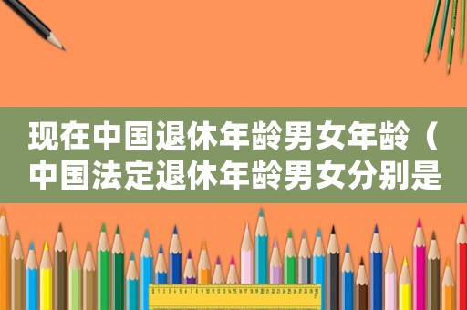 現(xiàn)在中國(guó)退休年齡男女年齡（中國(guó)法定退休年齡男女分別是多少）