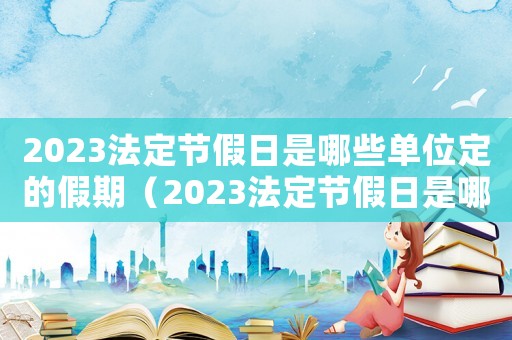 2023法定節(jié)假日是哪些單位定的假期（2023法定節(jié)假日是哪些單位定的）