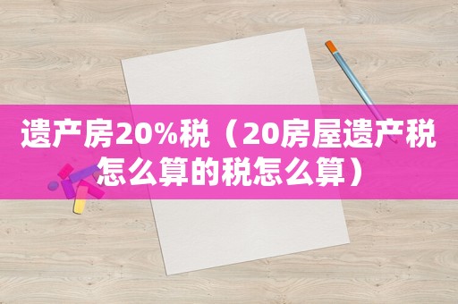 遺產(chǎn)房20%稅（20房屋遺產(chǎn)稅怎么算的稅怎么算）