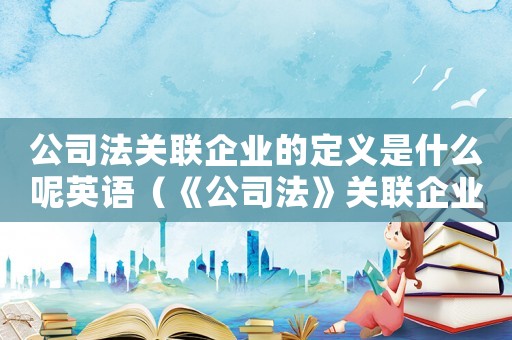 公司法關(guān)聯(lián)企業(yè)的定義是什么呢英語（《公司法》關(guān)聯(lián)企業(yè)的定義是什么呢）