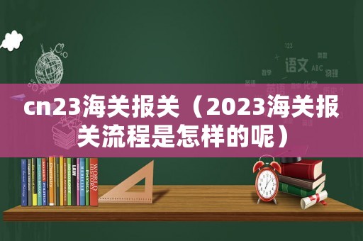 cn23海關(guān)報(bào)關(guān)（2023海關(guān)報(bào)關(guān)流程是怎樣的呢）