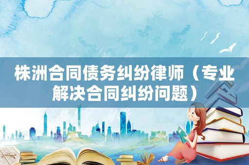株洲合同債務(wù)糾紛律師（專業(yè)解決合同糾紛問題）