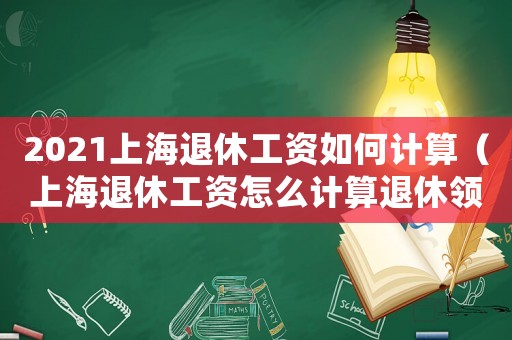 2021上海退休工資如何計(jì)算（上海退休工資怎么計(jì)算退休領(lǐng)取金額）