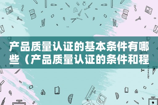 產(chǎn)品質(zhì)量認(rèn)證的基本條件有哪些（產(chǎn)品質(zhì)量認(rèn)證的條件和程序是什么呢）