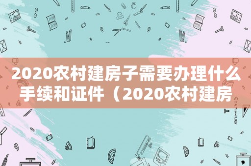 2020農(nóng)村建房子需要辦理什么手續(xù)和證件（2020農(nóng)村建房子需要辦理什么手續(xù)）