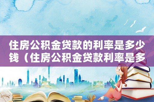 住房公積金貸款的利率是多少錢（住房公積金貸款利率是多少錢一年）