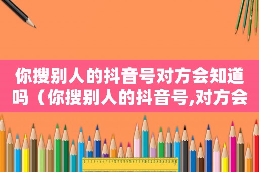 你搜別人的抖音號(hào)對(duì)方會(huì)知道嗎（你搜別人的抖音號(hào),對(duì)方會(huì)知道嗎）
