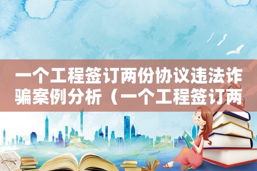 一個工程簽訂兩份協(xié)議違法詐騙案例分析（一個工程簽訂兩份協(xié)議違法詐騙案例）