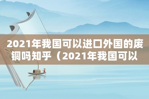 2021年我國(guó)可以進(jìn)口外國(guó)的廢銅嗎知乎（2021年我國(guó)可以進(jìn)口外國(guó)的廢銅嗎）