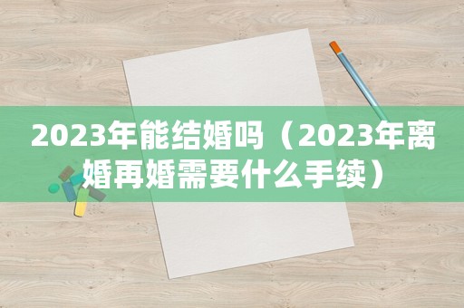 2023年能結(jié)婚嗎（2023年離婚再婚需要什么手續(xù)）