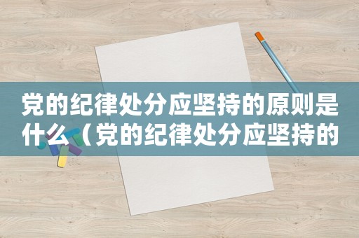 黨的紀(jì)律處分應(yīng)堅(jiān)持的原則是什么（黨的紀(jì)律處分應(yīng)堅(jiān)持的原則有哪些內(nèi)容）