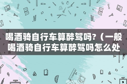 喝酒騎自行車算醉駕嗎?（一般喝酒騎自行車算醉駕嗎怎么處理）