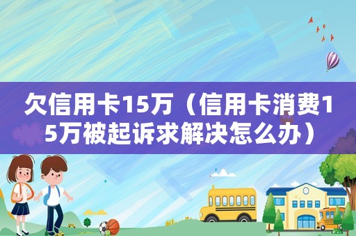 欠信用卡15萬（信用卡消費15萬被起訴求解決怎么辦）