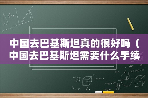 中國(guó)去巴基斯坦真的很好嗎（中國(guó)去巴基斯坦需要什么手續(xù)和費(fèi)用）