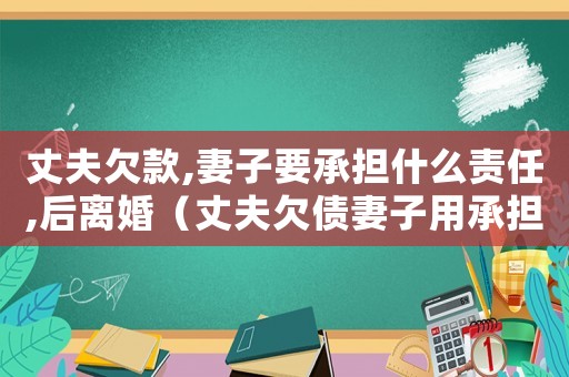 丈夫欠款,妻子要承擔什么責任,后離婚（丈夫欠債妻子用承擔責任嗎合法嗎）