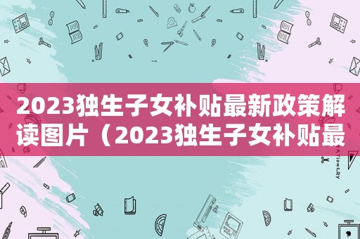 2023獨(dú)生子女補(bǔ)貼最新政策解讀圖片（2023獨(dú)生子女補(bǔ)貼最新政策解讀）