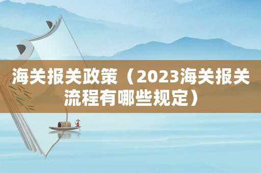 海關(guān)報(bào)關(guān)政策（2023海關(guān)報(bào)關(guān)流程有哪些規(guī)定）