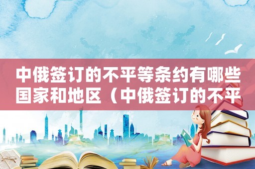 中俄簽訂的不平等條約有哪些國(guó)家和地區(qū)（中俄簽訂的不平等條約有哪些國(guó)家）