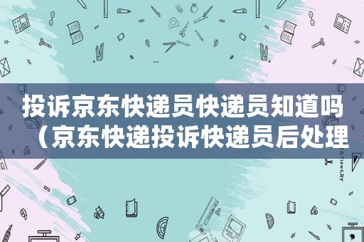 投訴京東快遞員快遞員知道嗎（京東快遞投訴快遞員后處理是怎樣）