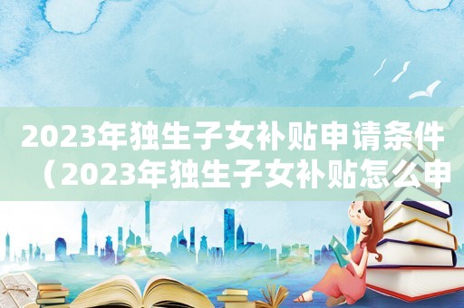 2023年獨(dú)生子女補(bǔ)貼申請(qǐng)條件（2023年獨(dú)生子女補(bǔ)貼怎么申請(qǐng)）