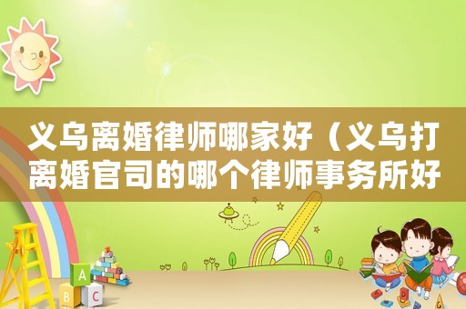 義烏離婚律師哪家好（義烏打離婚官司的哪個(gè)律師事務(wù)所好）