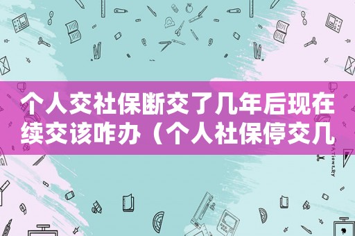 個人交社保斷交了幾年后現(xiàn)在續(xù)交該咋辦（個人社保停交幾年了還可以續(xù)交嗎）