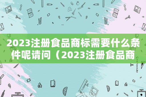 2023注冊(cè)食品商標(biāo)需要什么條件呢請(qǐng)問(wèn)（2023注冊(cè)食品商標(biāo)需要什么條件呢）