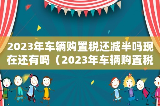 2023年車輛購置稅還減半嗎現(xiàn)在還有嗎（2023年車輛購置稅還減半嗎現(xiàn)在）