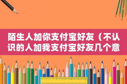 陌生人加你支付寶好友（不認(rèn)識的人加我支付寶好友幾個意思）