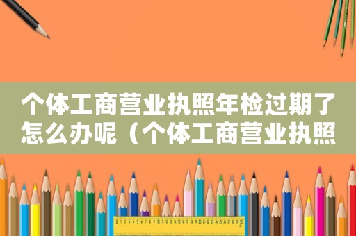 個體工商營業(yè)執(zhí)照年檢過期了怎么辦呢（個體工商營業(yè)執(zhí)照年檢過期了怎么辦）