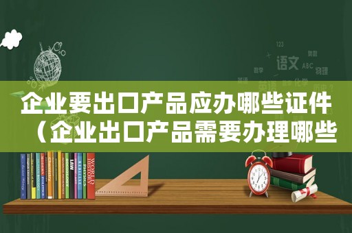 企業(yè)要出口產品應辦哪些證件（企業(yè)出口產品需要辦理哪些手續(xù)呢）