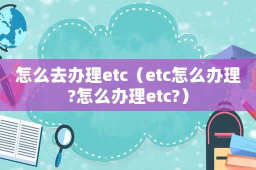 怎么去辦理etc（etc怎么辦理?怎么辦理etc?）