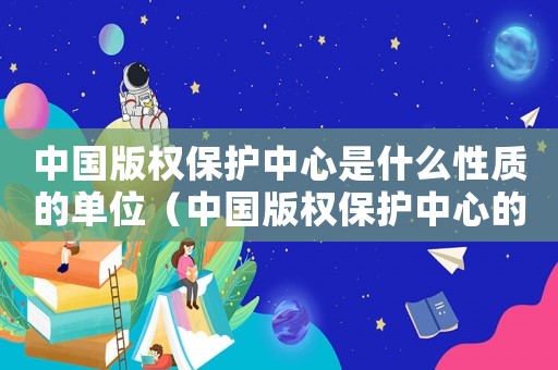 中國版權(quán)保護中心是什么性質(zhì)的單位（中國版權(quán)保護中心的基本職責是什么呢）