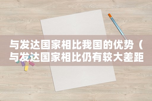 與發(fā)達國家相比我國的優(yōu)勢（與發(fā)達國家相比仍有較大差距的方面在于）